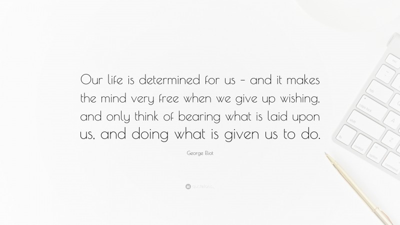 George Eliot Quote: “Our life is determined for us – and it makes the mind very free when we give up wishing, and only think of bearing what is laid upon us, and doing what is given us to do.”