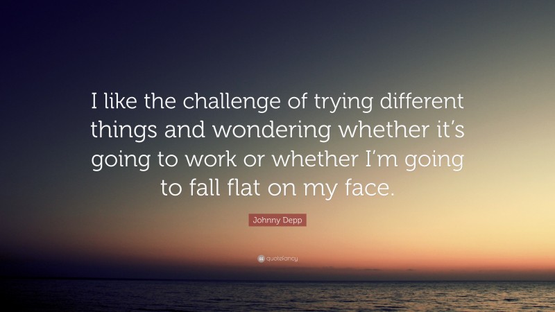 Johnny Depp Quote: “I like the challenge of trying different things and wondering whether it’s going to work or whether I’m going to fall flat on my face.”