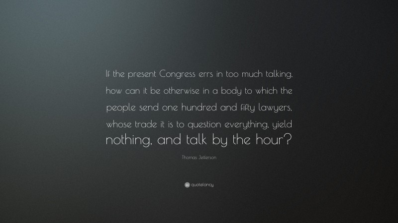 Thomas Jefferson Quote: “If the present Congress errs in too much talking, how can it be otherwise in a body to which the people send one hundred and fifty lawyers, whose trade it is to question everything, yield nothing, and talk by the hour?”
