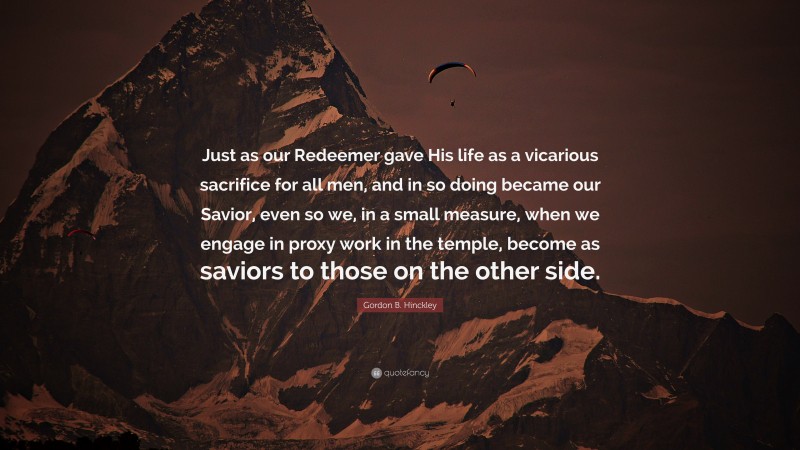 Gordon B. Hinckley Quote: “Just as our Redeemer gave His life as a vicarious sacrifice for all men, and in so doing became our Savior, even so we, in a small measure, when we engage in proxy work in the temple, become as saviors to those on the other side.”