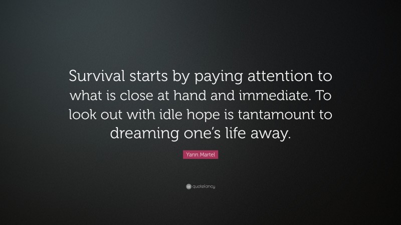 Yann Martel Quote: “Survival starts by paying attention to what is close at hand and immediate. To look out with idle hope is tantamount to dreaming one’s life away.”