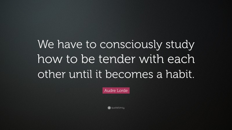 Audre Lorde Quote: “We have to consciously study how to be tender with each other until it becomes a habit.”