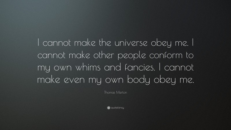 Thomas Merton Quote: “I cannot make the universe obey me. I cannot make other people conform to my own whims and fancies. I cannot make even my own body obey me.”