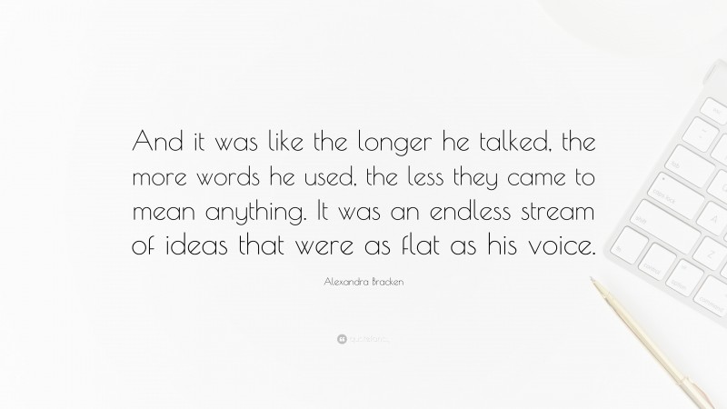 Alexandra Bracken Quote: “And it was like the longer he talked, the more words he used, the less they came to mean anything. It was an endless stream of ideas that were as flat as his voice.”