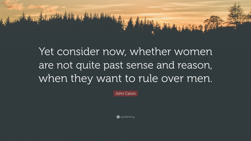 John Calvin Quote: “Yet consider now, whether women are not quite past sense and reason, when they want to rule over men.”