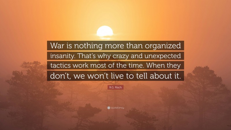 R.G. Risch Quote: “War is nothing more than organized insanity. That’s why crazy and unexpected tactics work most of the time. When they don’t, we won’t live to tell about it.”