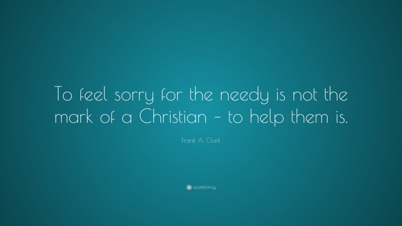 Frank A. Clark Quote: “To feel sorry for the needy is not the mark of a Christian – to help them is.”