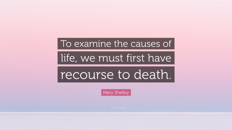 Mary Shelley Quote: “To examine the causes of life, we must first have recourse to death.”