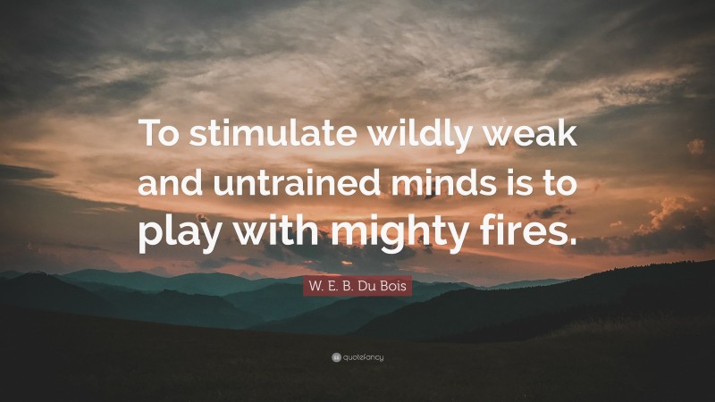 W. E. B. Du Bois Quote: “To stimulate wildly weak and untrained minds is to play with mighty fires.”