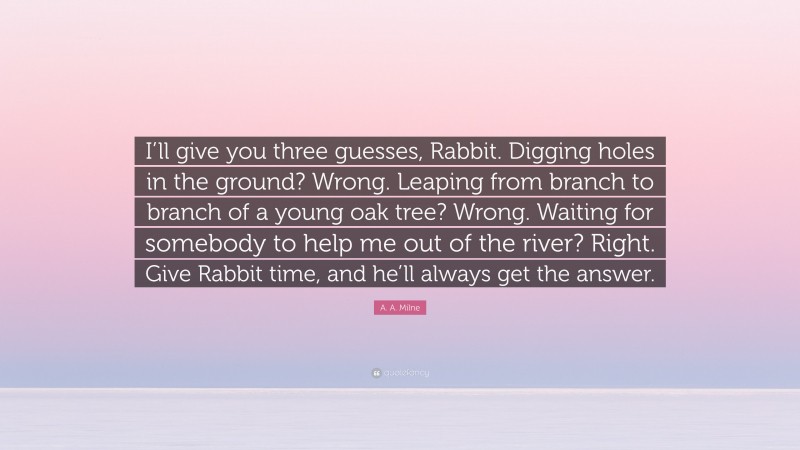 A. A. Milne Quote: “I’ll give you three guesses, Rabbit. Digging holes in the ground? Wrong. Leaping from branch to branch of a young oak tree? Wrong. Waiting for somebody to help me out of the river? Right. Give Rabbit time, and he’ll always get the answer.”