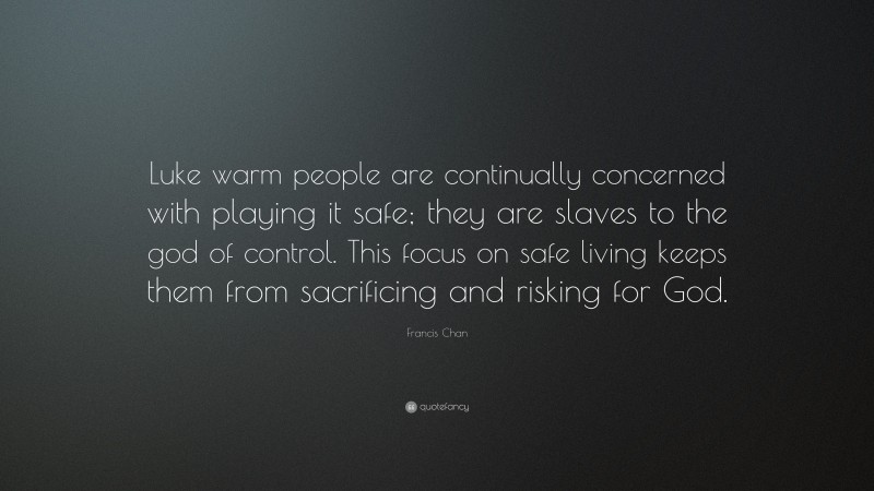 Francis Chan Quote: “Luke warm people are continually concerned with playing it safe; they are slaves to the god of control. This focus on safe living keeps them from sacrificing and risking for God.”