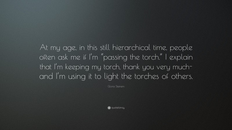 Gloria Steinem Quote: “At my age, in this still hierarchical time, people often ask me if I’m “passing the torch.” I explain that I’m keeping my torch, thank you very much-and I’m using it to light the torches of others.”