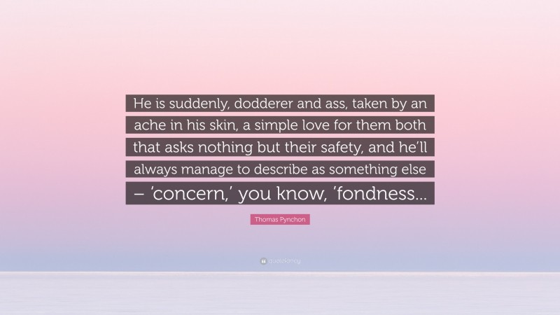 Thomas Pynchon Quote: “He is suddenly, dodderer and ass, taken by an ache in his skin, a simple love for them both that asks nothing but their safety, and he’ll always manage to describe as something else – ‘concern,’ you know, ’fondness...”