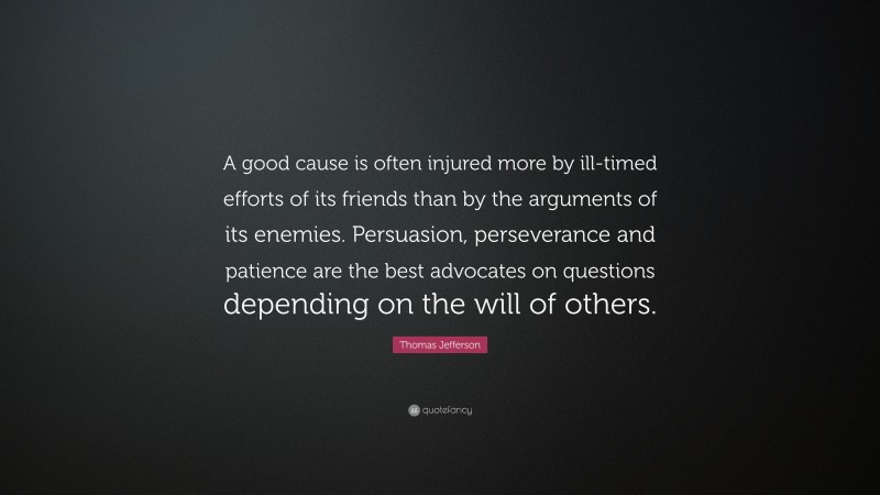 Thomas Jefferson Quote: “A good cause is often injured more by ill-timed efforts of its friends than by the arguments of its enemies. Persuasion, perseverance and patience are the best advocates on questions depending on the will of others.”