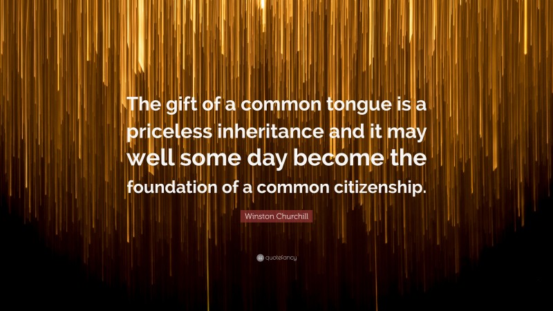 Winston Churchill Quote: “The gift of a common tongue is a priceless inheritance and it may well some day become the foundation of a common citizenship.”