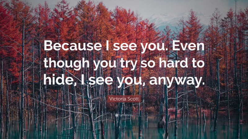 Victoria Scott Quote: “Because I see you. Even though you try so hard to hide, I see you, anyway.”