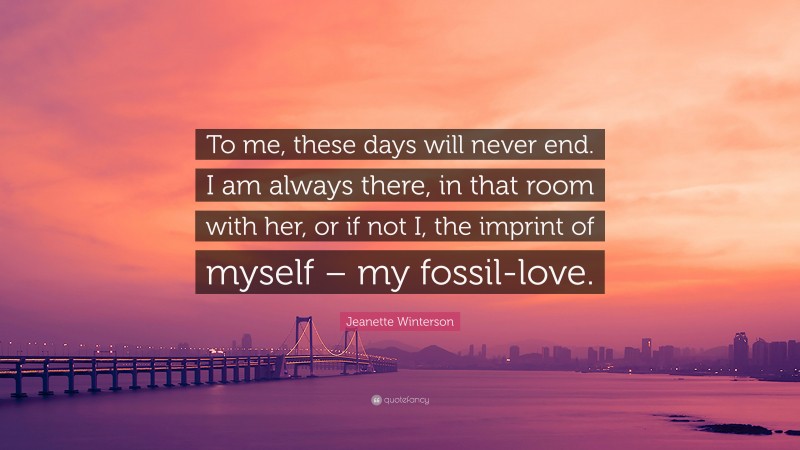 Jeanette Winterson Quote: “To me, these days will never end. I am always there, in that room with her, or if not I, the imprint of myself – my fossil-love.”