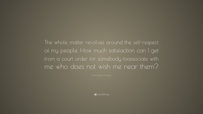 Zora Neale Hurston Quote: “The whole matter revolves around the self-respect of my people. How much satisfaction can I get from a court order for somebody toassociate with me who does not wish me near them?”