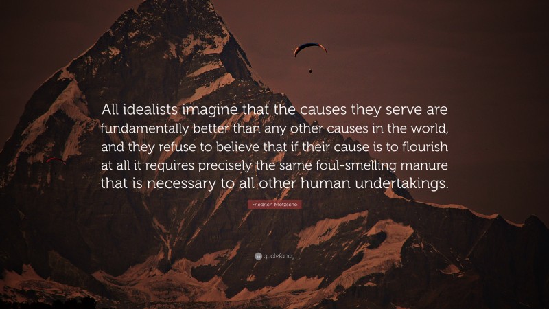 Friedrich Nietzsche Quote: “All idealists imagine that the causes they serve are fundamentally better than any other causes in the world, and they refuse to believe that if their cause is to flourish at all it requires precisely the same foul-smelling manure that is necessary to all other human undertakings.”