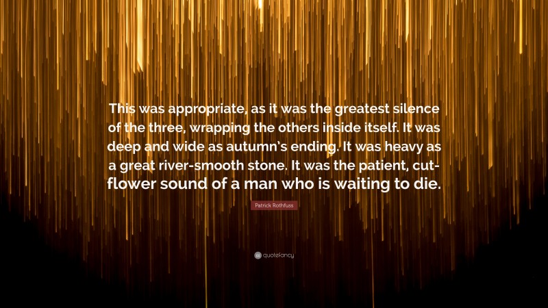 Patrick Rothfuss Quote: “This was appropriate, as it was the greatest silence of the three, wrapping the others inside itself. It was deep and wide as autumn’s ending. It was heavy as a great river-smooth stone. It was the patient, cut-flower sound of a man who is waiting to die.”