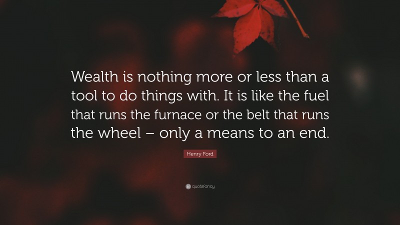 Henry Ford Quote: “Wealth is nothing more or less than a tool to do things with. It is like the fuel that runs the furnace or the belt that runs the wheel – only a means to an end.”