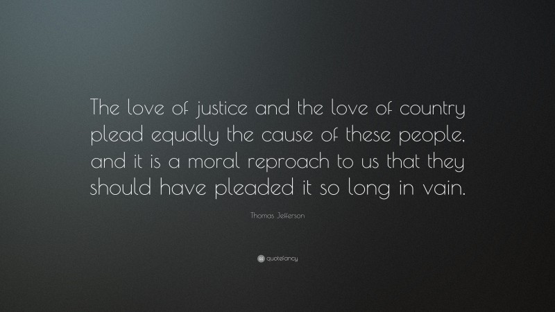 Thomas Jefferson Quote: “The love of justice and the love of country plead equally the cause of these people, and it is a moral reproach to us that they should have pleaded it so long in vain.”