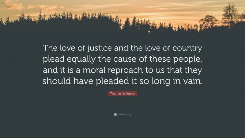 Thomas Jefferson Quote: “The love of justice and the love of country plead equally the cause of these people, and it is a moral reproach to us that they should have pleaded it so long in vain.”