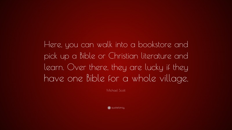 Michael Scott Quote: “Here, you can walk into a bookstore and pick up a Bible or Christian literature and learn. Over there, they are lucky if they have one Bible for a whole village.”