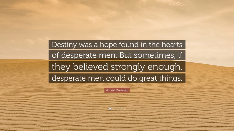 A. Lee Martinez Quote: “Destiny was a hope found in the hearts of desperate men. But sometimes, if they believed strongly enough, desperate men could do great things.”