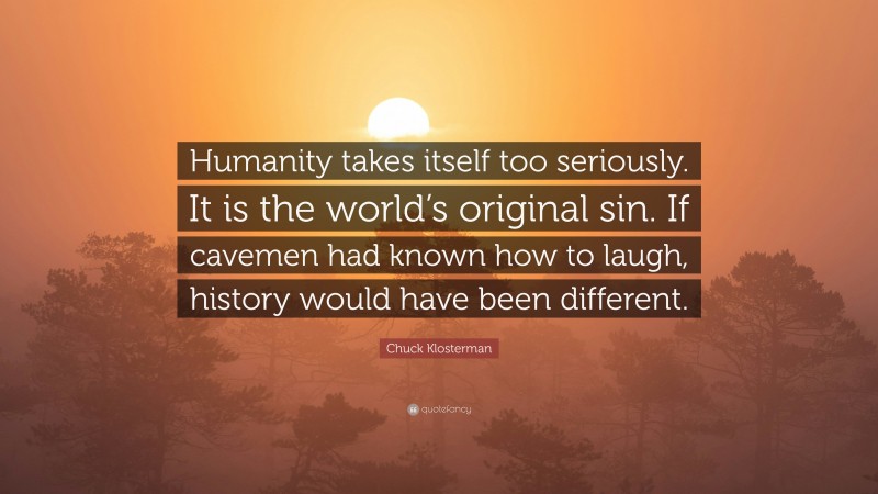 Chuck Klosterman Quote: “Humanity takes itself too seriously. It is the world’s original sin. If cavemen had known how to laugh, history would have been different.”