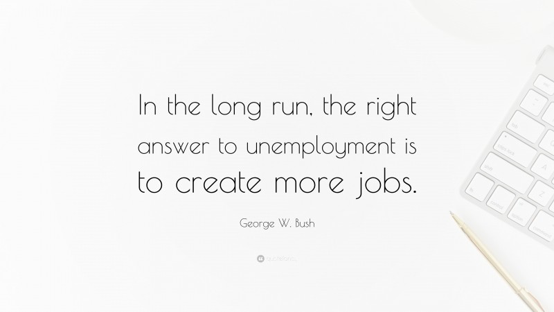 George W. Bush Quote: “In the long run, the right answer to unemployment is to create more jobs.”