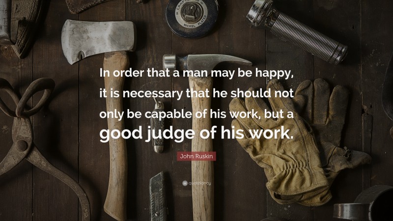 John Ruskin Quote: “In order that a man may be happy, it is necessary that he should not only be capable of his work, but a good judge of his work.”