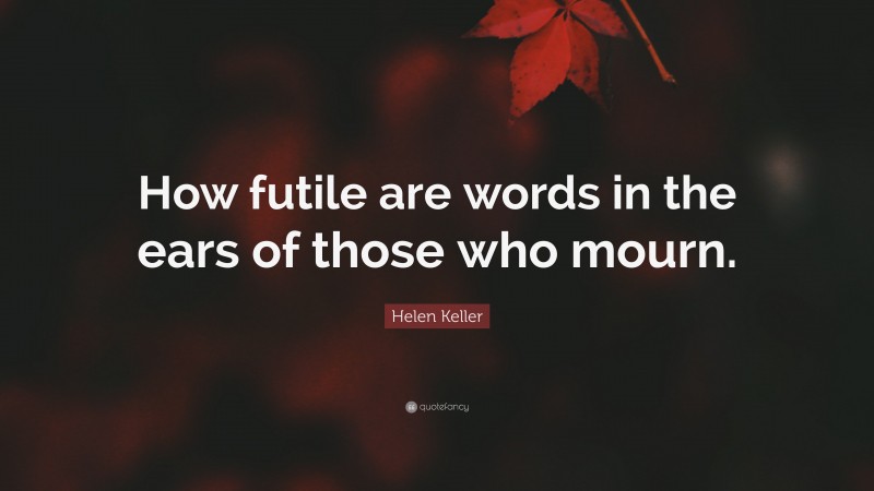 Helen Keller Quote: “How futile are words in the ears of those who mourn.”