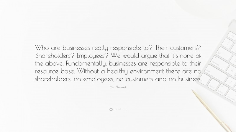 Yvon Chouinard Quote: “Who are businesses really responsible to? Their customers? Shareholders? Employees? We would argue that it’s none of the above. Fundamentally, businesses are responsible to their resource base. Without a healthy environment there are no shareholders, no employees, no customers and no business.”