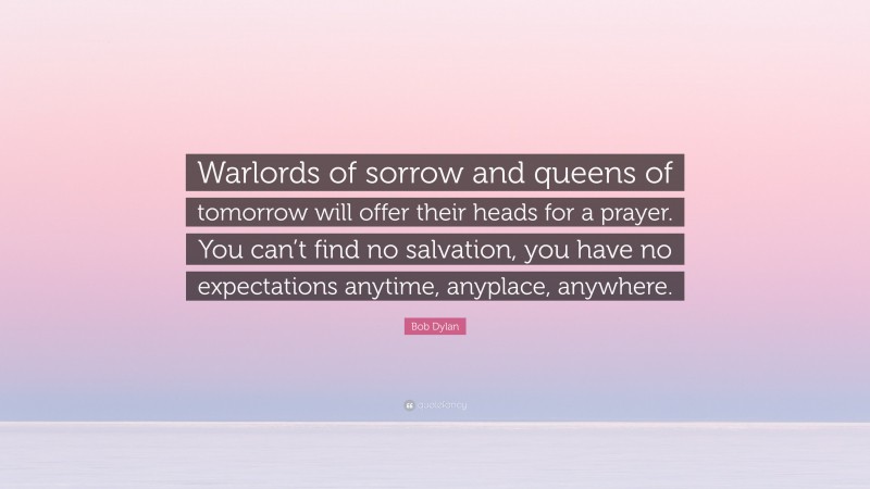 Bob Dylan Quote: “Warlords of sorrow and queens of tomorrow will offer their heads for a prayer. You can’t find no salvation, you have no expectations anytime, anyplace, anywhere.”