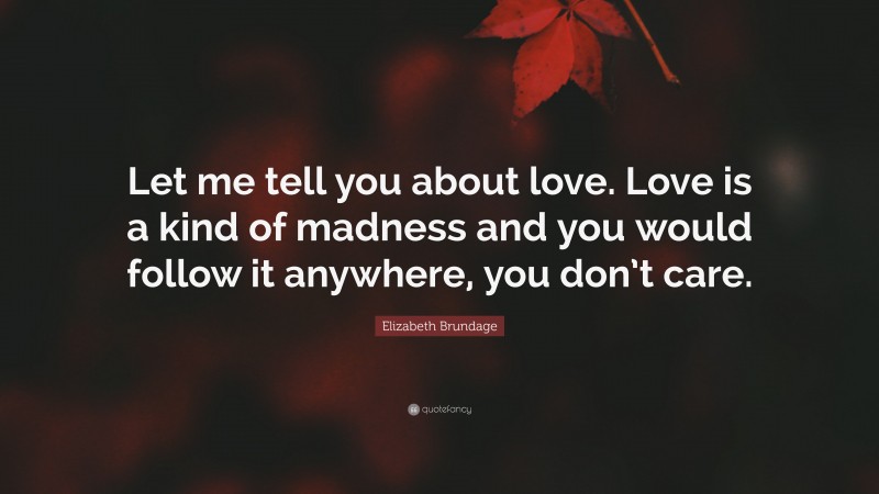 Elizabeth Brundage Quote: “Let me tell you about love. Love is a kind of madness and you would follow it anywhere, you don’t care.”