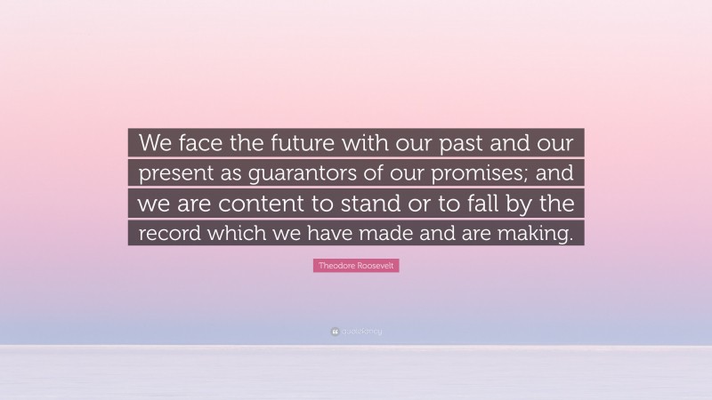 Theodore Roosevelt Quote: “We face the future with our past and our present as guarantors of our promises; and we are content to stand or to fall by the record which we have made and are making.”