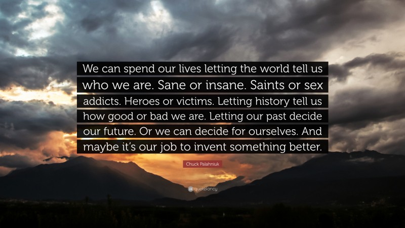 Chuck Palahniuk Quote: “We can spend our lives letting the world tell us who we are. Sane or insane. Saints or sex addicts. Heroes or victims. Letting history tell us how good or bad we are. Letting our past decide our future. Or we can decide for ourselves. And maybe it’s our job to invent something better.”