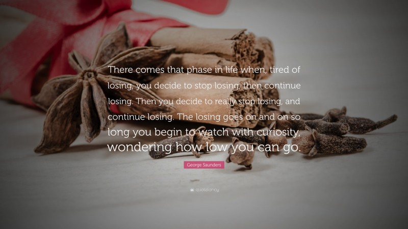 George Saunders Quote: “There comes that phase in life when, tired of losing, you decide to stop losing, then continue losing. Then you decide to really stop losing, and continue losing. The losing goes on and on so long you begin to watch with curiosity, wondering how low you can go.”