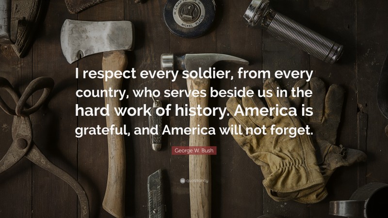 George W. Bush Quote: “I respect every soldier, from every country, who serves beside us in the hard work of history. America is grateful, and America will not forget.”