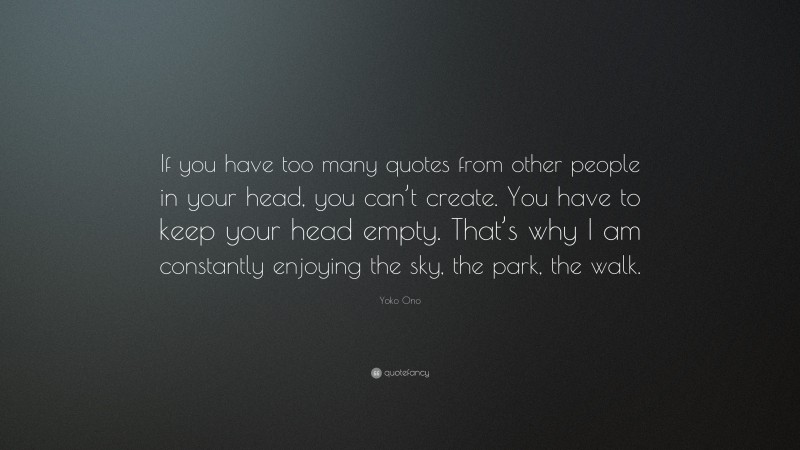 Yoko Ono Quote: “If you have too many quotes from other people in your head, you can’t create. You have to keep your head empty. That’s why I am constantly enjoying the sky, the park, the walk.”