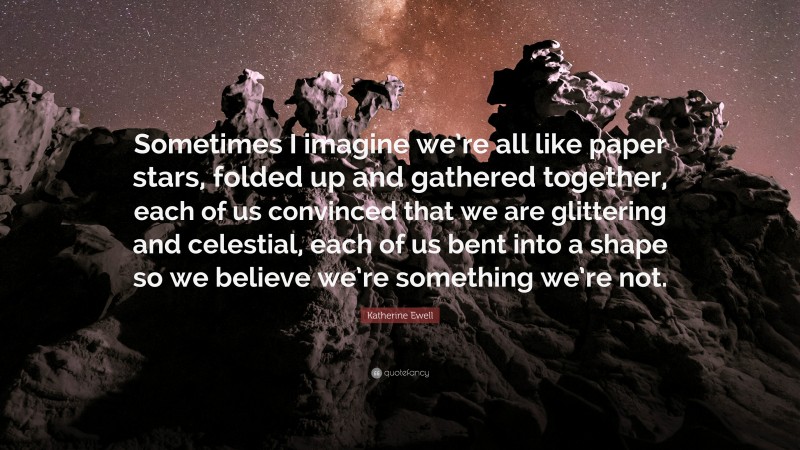 Katherine Ewell Quote: “Sometimes I imagine we’re all like paper stars, folded up and gathered together, each of us convinced that we are glittering and celestial, each of us bent into a shape so we believe we’re something we’re not.”