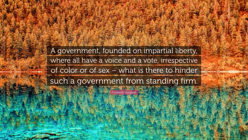 Frederick Douglass Quote: “A government, founded on impartial liberty, where all have a voice and a vote, irrespective of color or of sex – what is there to hinder such a government from standing firm.”