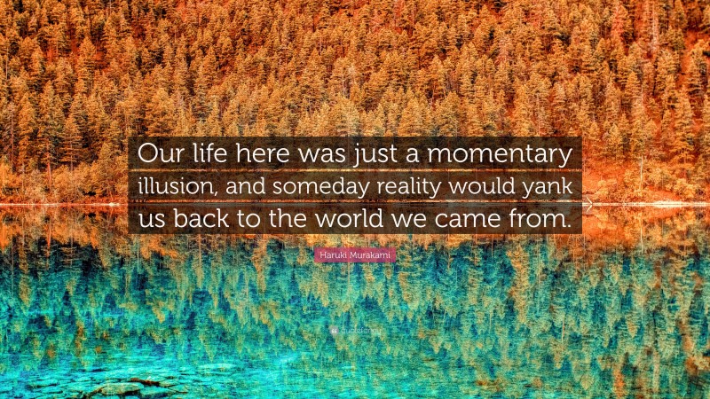Haruki Murakami Quote: “Our life here was just a momentary illusion, and someday reality would yank us back to the world we came from.”