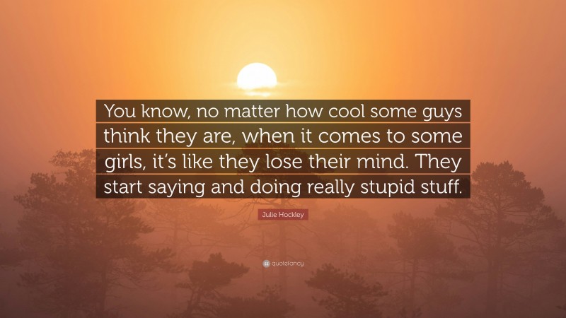 Julie Hockley Quote: “You know, no matter how cool some guys think they are, when it comes to some girls, it’s like they lose their mind. They start saying and doing really stupid stuff.”
