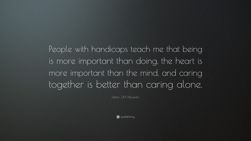 Henri J.M. Nouwen Quote: “People with handicaps teach me that being is more important than doing, the heart is more important than the mind, and caring together is better than caring alone.”