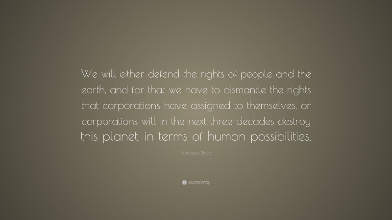 Vandana Shiva Quote: “We will either defend the rights of people and the earth, and for that we have to dismantle the rights that corporations have assigned to themselves, or corporations will in the next three decades destroy this planet, in terms of human possibilities.”