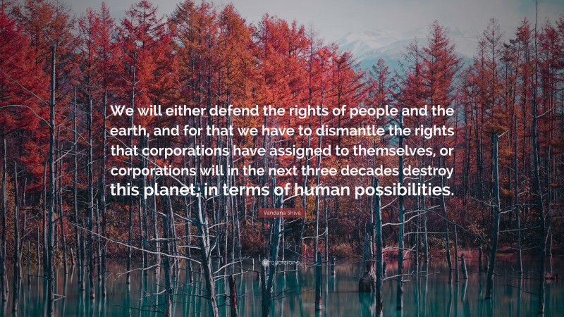 Vandana Shiva Quote: “We will either defend the rights of people and the earth, and for that we have to dismantle the rights that corporations have assigned to themselves, or corporations will in the next three decades destroy this planet, in terms of human possibilities.”