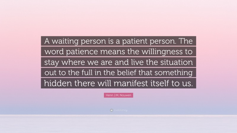 Henri J.M. Nouwen Quote: “A waiting person is a patient person. The word patience means the willingness to stay where we are and live the situation out to the full in the belief that something hidden there will manifest itself to us.”
