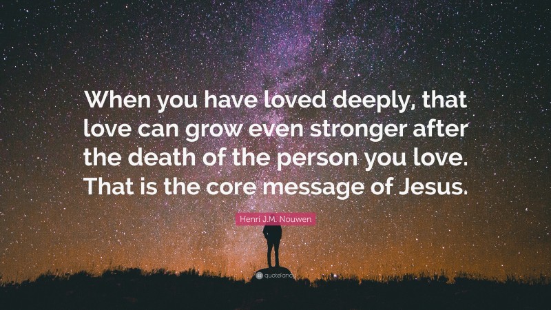 Henri J.M. Nouwen Quote: “When you have loved deeply, that love can grow even stronger after the death of the person you love. That is the core message of Jesus.”